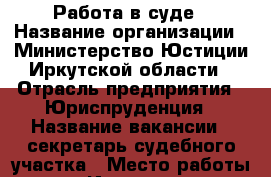 Работа в суде › Название организации ­ Министерство Юстиции Иркутской области › Отрасль предприятия ­ Юриспруденция › Название вакансии ­ секретарь судебного участка › Место работы ­ г.Иркутск, ул.Байкальская, 255 › Подчинение ­ Судье › Возраст от ­ 18 - Иркутская обл. Работа » Вакансии   . Иркутская обл.